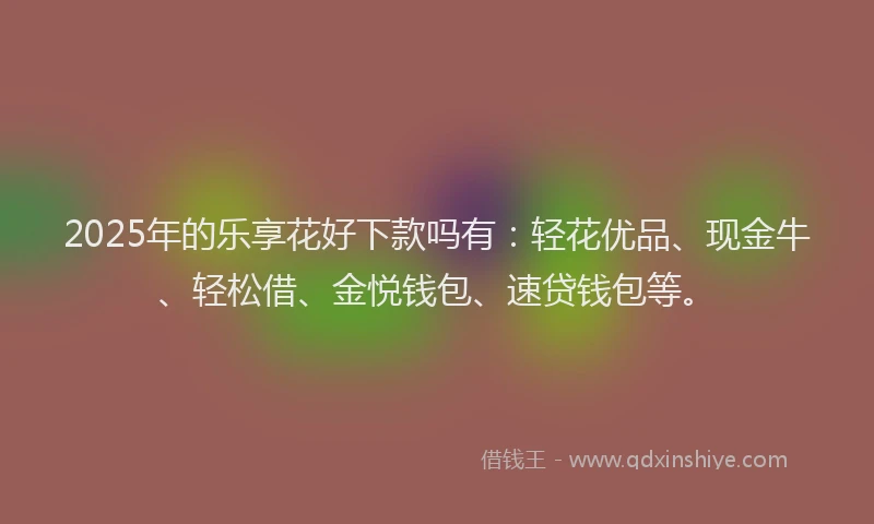 2025年的乐享花好下款吗有：轻花优品、现金牛、轻松借、金悦钱包、速贷钱包等。