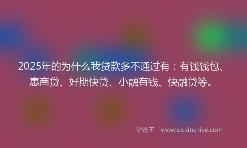 2025年的为什么我贷款多不通过有:有钱钱包、惠商贷、好期快贷、小融有钱、快融贷等。