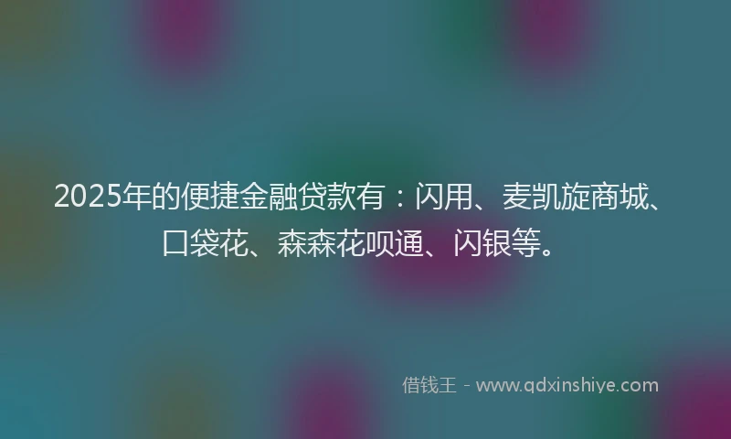 2025年的便捷金融贷款有：闪用、麦凯旋商城、口袋花、森森花呗通、闪银等。