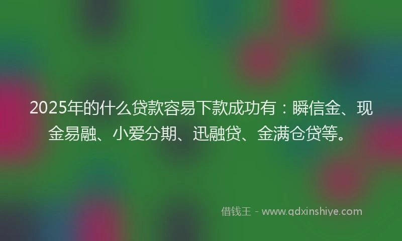 2025年的什么贷款容易下款成功有：瞬信金、现金易融、小爱分期、迅融贷、金满仓贷等。
