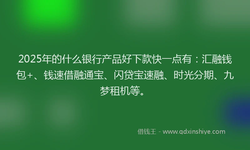 2025年的什么银行产品好下款快一点有：汇融钱包+、钱速借融通宝、闪贷宝速融、时光分期、九梦租机等。