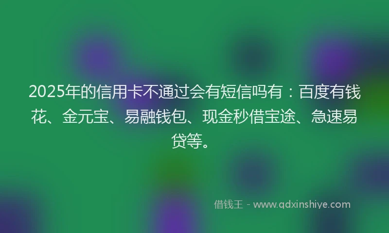 2025年的信用卡不通过会有短信吗有：百度有钱花、金元宝、易融钱包、现金秒借宝途、急速易贷等。