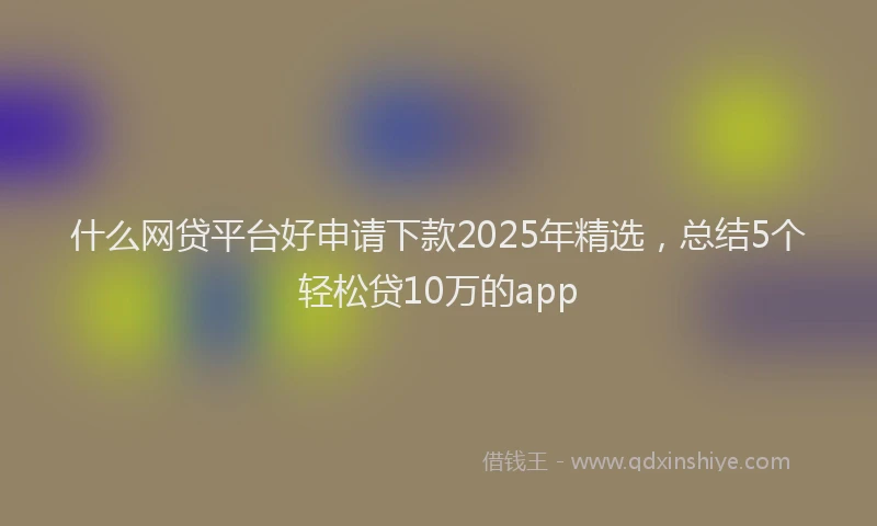 什么网贷平台好申请下款2025年精选，总结5个轻松贷10万的app