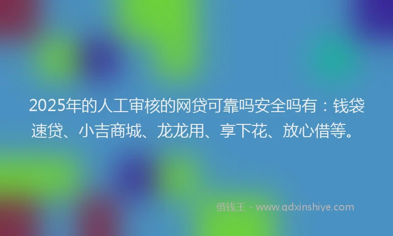 2025年的人工审核的网贷可靠吗安全吗有：钱袋速贷、小吉商城、龙龙用、享下花、放心借等。