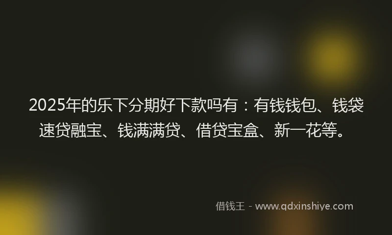 2025年的乐下分期好下款吗有：有钱钱包、钱袋速贷融宝、钱满满贷、借贷宝盒、新一花等。