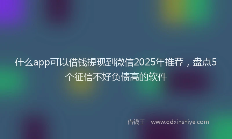 什么app可以借钱提现到微信2025年推荐,盘点5个征信不好负债高的软件