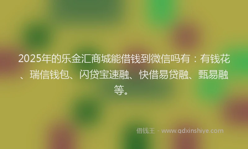 2025年的乐金汇商城能借钱到微信吗有：有钱花、瑞信钱包、闪贷宝速融、快借易贷融、甄易融等。
