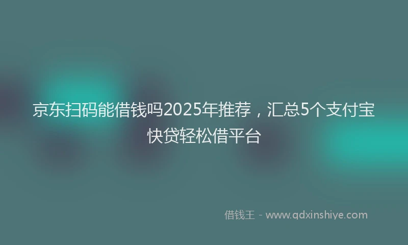 京东扫码能借钱吗2025年推荐，汇总5个支付宝快贷轻松借平台