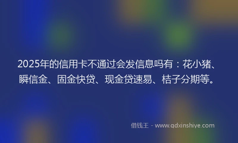 2025年的信用卡不通过会发信息吗有：花小猪、瞬信金、固金快贷、现金贷速易、桔子分期等。