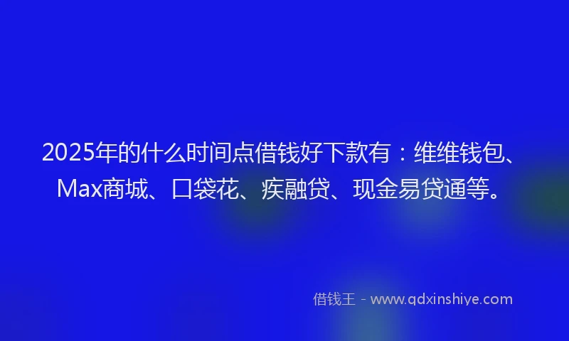 2025年的什么时间点借钱好下款有：维维钱包、Max商城、口袋花、疾融贷、现金易贷通等。