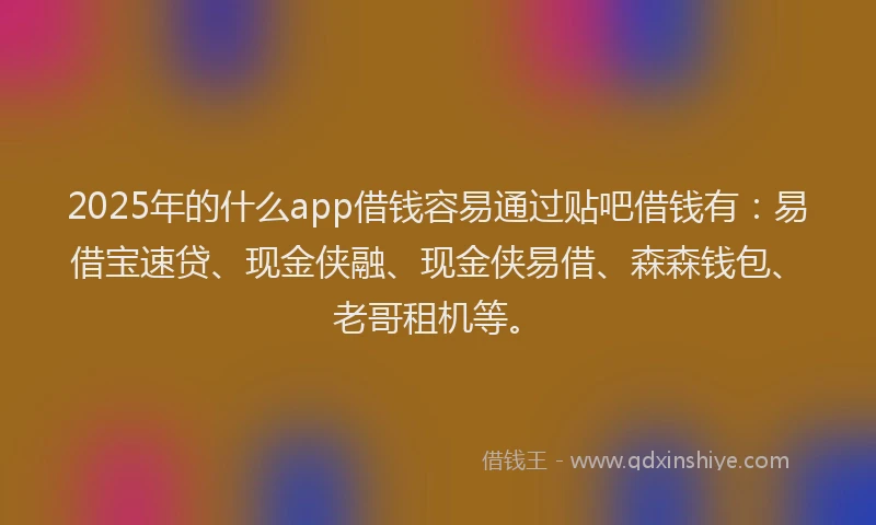 2025年的什么app借钱容易通过贴吧借钱有：易借宝速贷、现金侠融、现金侠易借、森森钱包、老哥租机等。