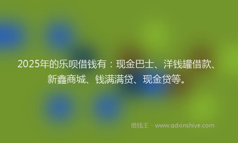 2025年的乐呗借钱有：现金巴士、洋钱罐借款、新鑫商城、钱满满贷、现金贷等。