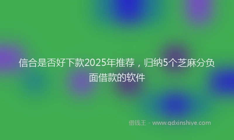 信合是否好下款2025年推荐，归纳5个芝麻分负面借款的软件