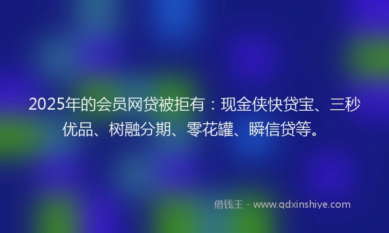 2025年的会员网贷被拒有：现金侠快贷宝、三秒优品、树融分期、零花罐、瞬信贷等。
