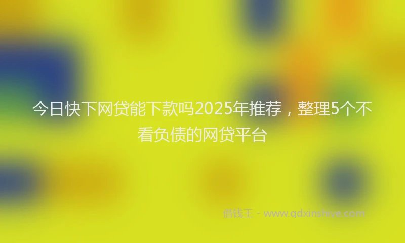 今日快下网贷能下款吗2025年推荐，整理5个不看负债的网贷平台