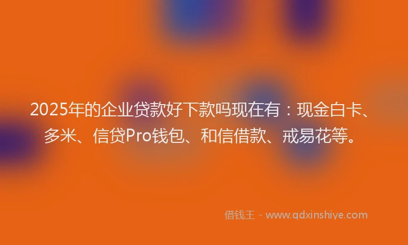 2025年的企业贷款好下款吗现在有：现金白卡、多米、信贷Pro钱包、和信借款、戒易花等。