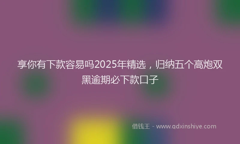 享你有下款容易吗2025年精选，归纳五个高炮双黑逾期必下款口子