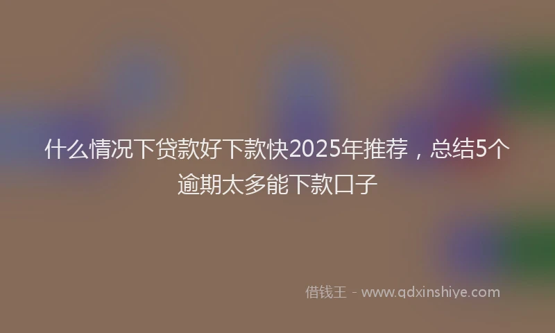 什么情况下贷款好下款快2025年推荐，总结5个逾期太多能下款口子