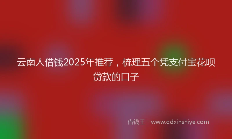 云南人借钱2025年推荐，梳理五个凭支付宝花呗贷款的口子