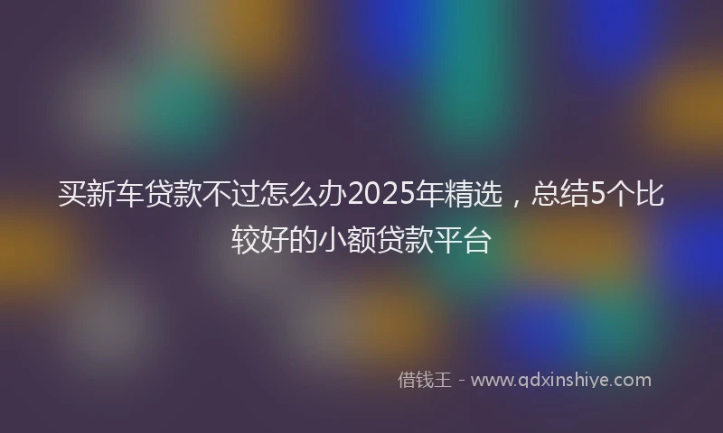 买新车贷款不过怎么办2025年精选，总结5个比较好的小额贷款平台