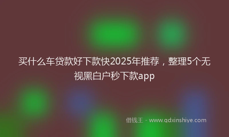 买什么车贷款好下款快2025年推荐，整理5个无视黑白户秒下款app