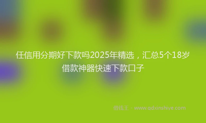任信用分期好下款吗2025年精选，汇总5个18岁借款神器快速下款口子