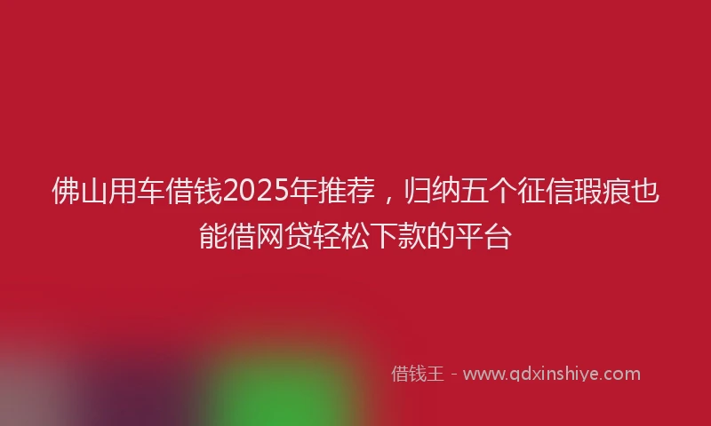 佛山用车借钱2025年推荐，归纳五个征信瑕疵也能借网贷轻松下款的平台