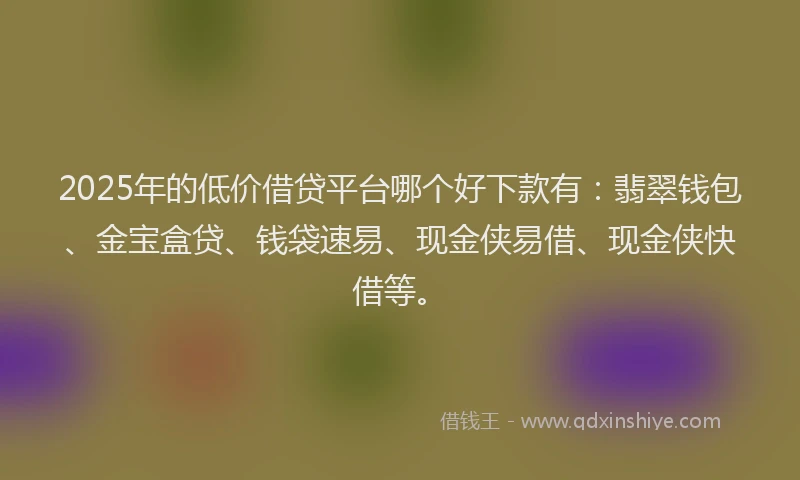 2025年的低价借贷平台哪个好下款有：翡翠钱包、金宝盒贷、钱袋速易、现金侠易借、现金侠快借等。