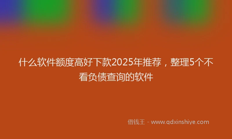 什么软件额度高好下款2025年推荐，整理5个不看负债查询的软件