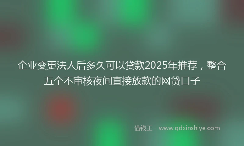 企业变更法人后多久可以贷款2025年推荐，整合五个不审核夜间直接放款的网贷口子