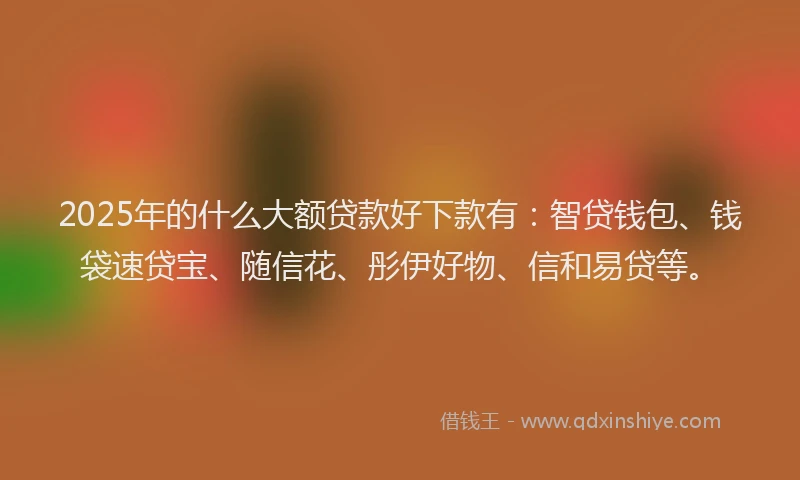 2025年的什么大额贷款好下款有:智贷钱包、钱袋速贷宝、随信花、彤伊好物、信和易贷等。