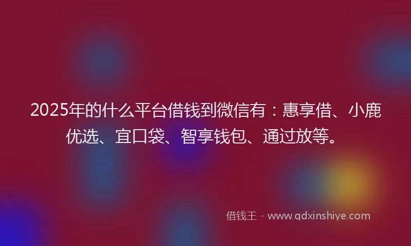 2025年的什么平台借钱到微信有：惠享借、小鹿优选、宜口袋、智享钱包、通过放等。