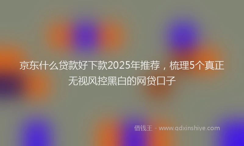 京东什么贷款好下款2025年推荐，梳理5个真正无视风控黑白的网贷口子