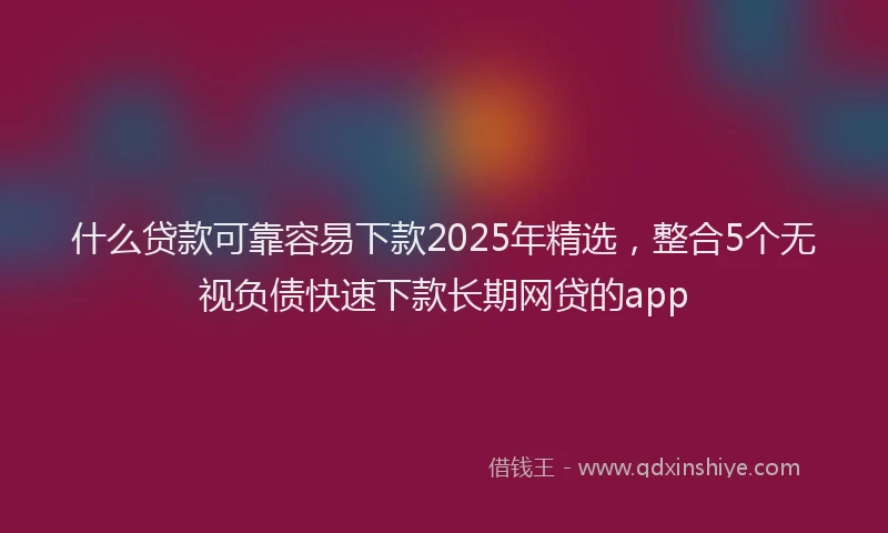什么贷款可靠容易下款2025年精选，整合5个无视负债快速下款长期网贷的app