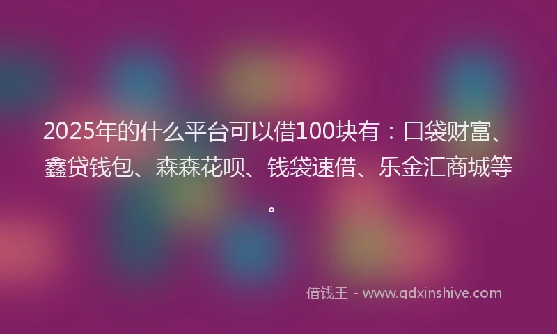 2025年的什么平台可以借100块有:口袋财富、鑫贷钱包、森森花呗、钱袋速借、乐金汇商城等。