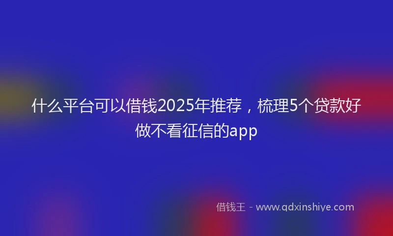什么平台可以借钱2025年推荐，梳理5个贷款好做不看征信的app