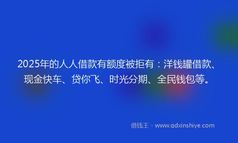 2025年的人人借款有额度被拒有：洋钱罐借款、现金快车、贷你飞、时光分期、全民钱包等。