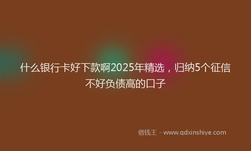 什么银行卡好下款啊2025年精选，归纳5个征信不好负债高的口子
