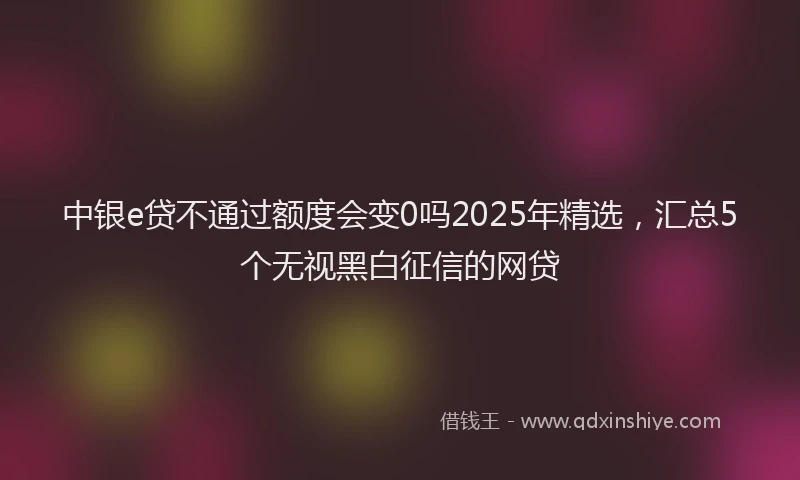 中银e贷不通过额度会变0吗2025年精选，汇总5个无视黑白征信的网贷