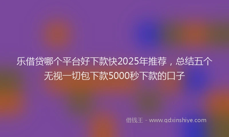 乐借贷哪个平台好下款快2025年推荐，总结五个无视一切包下款5000秒下款的口子