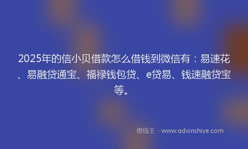 2025年的信小贝借款怎么借钱到微信有：易速花、易融贷通宝、福禄钱包贷、e贷易、钱速融贷宝等。