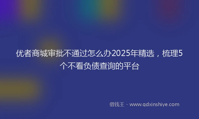 优者商城审批不通过怎么办2025年精选，梳理5个不看负债查询的平台
