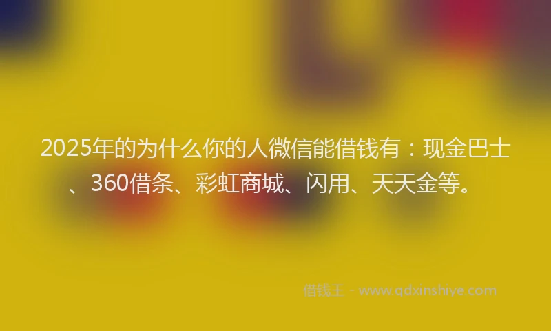 2025年的为什么你的人微信能借钱有：现金巴士、360借条、彩虹商城、闪用、天天金等。