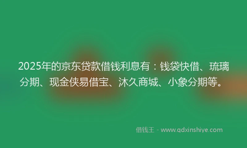 2025年的京东贷款借钱利息有：钱袋快借、琉璃分期、现金侠易借宝、沐久商城、小象分期等。