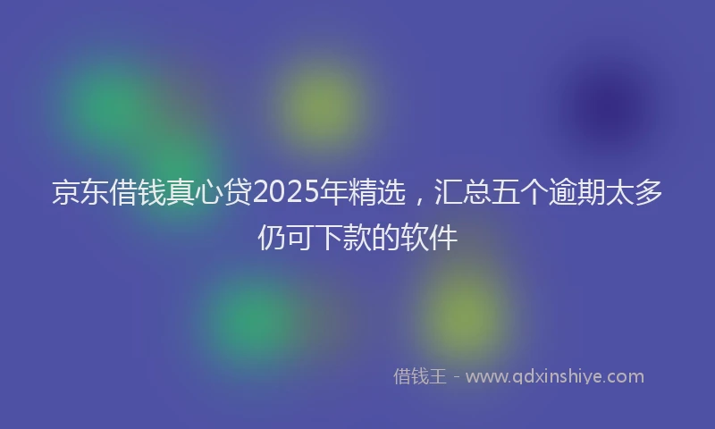 京东借钱真心贷2025年精选，汇总五个逾期太多仍可下款的软件