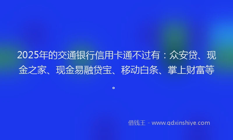 2025年的交通银行信用卡通不过有：众安贷、现金之家、现金易融贷宝、移动白条、掌上财富等。