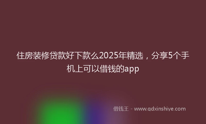 住房装修贷款好下款么2025年精选,分享5个手机上可以借钱的app