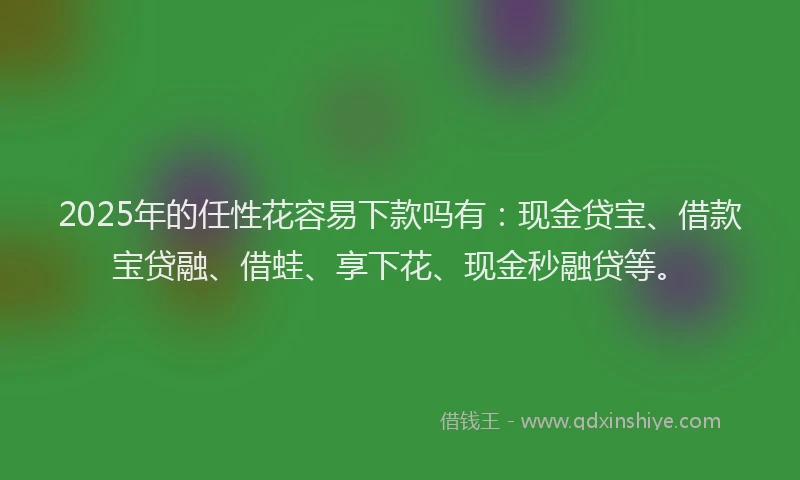 2025年的任性花容易下款吗有：现金贷宝、借款宝贷融、借蛙、享下花、现金秒融贷等。