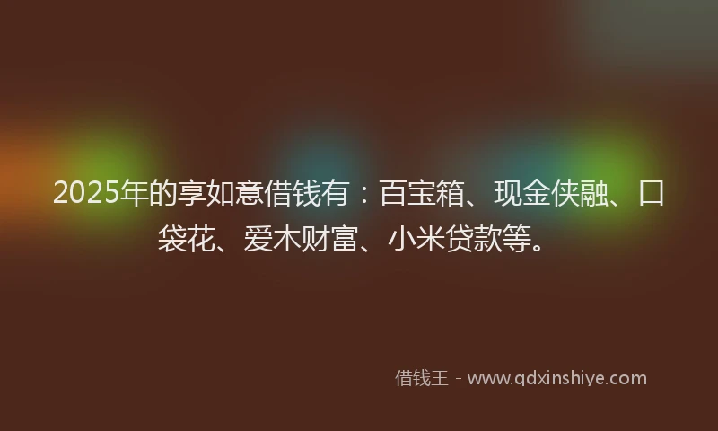 2025年的享如意借钱有：百宝箱、现金侠融、口袋花、爱木财富、小米贷款等。
