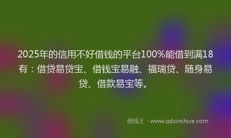 2025年的信用不好借钱的平台100%能借到满18有：借贷易贷宝、借钱宝易融、福瑞贷、随身易贷、借款易宝等。